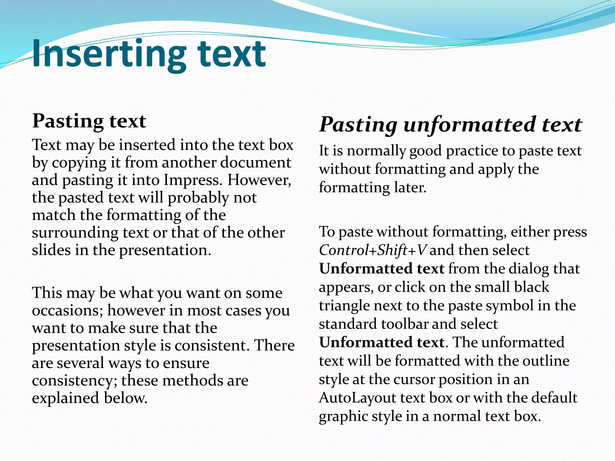 Inserting text
Pasting text
Text may be inserted into the text box
by copying it from another document
and pasting it into Impress. However,
the pasted text will probably not
match the formatting of the
surrounding text or that of the other
slides in the presentation.
This may be what you want on some
occasions; however in most cases you
want to make sure that the
presentation style is consistent. There
are several ways to ensure
consistency; these methods are
explained below.
Pasting unformatted text
It is normally good practice to paste text
without formatting and apply the
formatting later.
To paste without formatting, either press
Control+Shift+V and then select
Unformatted text from the dialog that
appears, or click on the small black
triangle next to the paste symbol in the
standard toolbar and select
Unformatted text. The unformatted
text will be formatted with the outline
style at the cursor position in an
AutoLayout text box or with the default
graphic style in a normal text box.
 