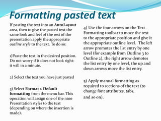 Formatting pasted text
If pasting the text into an AutoLayout
area, then to give the pasted text the
same look and feel of the rest of the
presentation apply the appropriate
outline style to the text. To do so:
1)Paste the text in the desired position.
Do not worry if it does not look right:
it will in a minute.
2) Select the text you have just pasted
3) Select Format > Default
formatting from the menu bar. This
operation will assign one of the nine
Presentation styles to the text
(depending on where the insertion is
made).
4) Use the four arrows on the Text
Formatting toolbar to move the text
to the appropriate position and give it
the appropriate outline level. The left
arrow promotes the list entry by one
level (for example from Outline 3 to
Outline 2), the right arrow demotes
the list entry by one level, the up and
down arrows move the list entry.
5) Apply manual formatting as
required to sections of the text (to
change font attributes, tabs,
and so on).
 