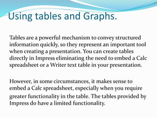 Using tables and Graphs.
Tables are a powerful mechanism to convey structured
information quickly, so they represent an important tool
when creating a presentation. You can create tables
directly in Impress eliminating the need to embed a Calc
spreadsheet or a Writer text table in your presentation.
However, in some circumstances, it makes sense to
embed a Calc spreadsheet, especially when you require
greater functionality in the table. The tables provided by
Impress do have a limited functionality.
 