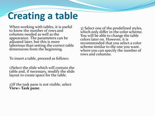 Creating a table
When working with tables, it is useful
to know the number of rows and
columns needed as well as the
appearance. The parameters can be
adjusted later, but this is more
laborious than setting the correct table
dimensions from the beginning.
To insert a table, proceed as follows:
1)Select the slide which will contain the
table and, if necessary, modify the slide
layout to create space for the table.
2)If the task pane is not visible, select
View> Task pane.
3) Select one of the predefined styles,
which only differ in the color scheme.
You will be able to change the table
colors later on. However, it is
recommended that you select a color
scheme similar to the one you want.
where you can specify the number of
rows and columns.
 