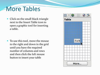 More Tables
 Click on the small black triangle
next to the Insert Table icon to
open a graphic tool for inserting
a table.
 To use this tool, move the mouse
to the right and down in the grid
until you have the required
number of columns and rows
and then click the left mouse
button to insert your table
 