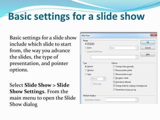 Basic settings for a slide show
Basic settings for a slide show
include which slide to start
from, the way you advance
the slides, the type of
presentation, and pointer
options.
Select Slide Show > Slide
Show Settings. From the
main menu to open the Slide
Show dialog
 