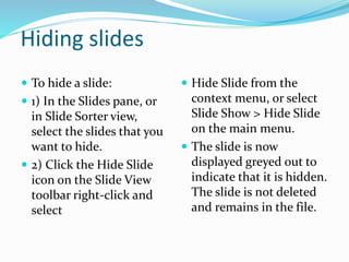 Hiding slides
 To hide a slide:
 1) In the Slides pane, or
in Slide Sorter view,
select the slides that you
want to hide.
 2) Click the Hide Slide
icon on the Slide View
toolbar right-click and
select
 Hide Slide from the
context menu, or select
Slide Show > Hide Slide
on the main menu.
 The slide is now
displayed greyed out to
indicate that it is hidden.
The slide is not deleted
and remains in the file.
 