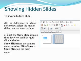 Showing Hidden Slides
To show a hidden slide:
1)In the Slides pane, or in Slide
Sorter view, select the hidden
slides that you want to show.
2) Click the Show Slide icon on
the Slide View toolbar, right-
click and select
Show Slide from the context
menu, or select Slide Show >
Show Slide on the main
menu.
 