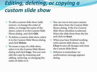 Editing, deleting, or copying a
custom slide show
 To edit a custom slide show (add,
remove, or change the order of
slides, or change the name of the
show), select it in the Custom Slide
Shows dialog and click Edit.
 To delete a custom slide show, select
it in the Custom Slide Shows dialog
and click Delete.
 To create a copy of a slide show,
select it in the Custom Slide Shows
dialog and click Copy. You can now
edit the copy by renaming and
adding, removing, or changing the
order of slides in it.
 You can run or test your custom
slide show from the Custom Slide
Shows dialog, if the Use Custom
Slide Show checkbox is selected.
Select the slide show from the list
and click on Start.
 When you have finished working
with custom slide shows, click
Close to save all changes and close
the Custom Slide Show
 Deletion is immediate; no
confirmation message appears
dialog.
 