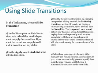 Using Slide Transitions
In the Tasks pane, choose Slide
Transition
2) In the Slides pane or Slide Sorter
view, select the slides to which you
want to apply the transition. If you
want the transition to apply to all
slides, do not select any slides.
3) In the Apply to selected slides list,
select a transition.
4) Modify the selected transition by changing
the speed or adding a sound, in the Modify
transition section. If you decide to play a
sound during transitions, select a sound from
the Sound list. The Loop until next sound
option now becomes active. Select this option
to play the sound repeatedly until another
sound starts. If there are no subsequent
sounds in your slide show, the selected sound
will play continuously for the remainder of the
show.
5) Select how to advance to the next slide:
manually (on mouse click) or automatically. If
you choose automatically, you can specify how
long the slide remains visible before it
automatically advances to the next slide.
 