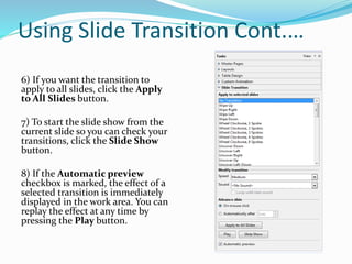 Using Slide Transition Cont.…
6) If you want the transition to
apply to all slides, click the Apply
to All Slides button.
7) To start the slide show from the
current slide so you can check your
transitions, click the Slide Show
button.
8) If the Automatic preview
checkbox is marked, the effect of a
selected transition is immediately
displayed in the work area. You can
replay the effect at any time by
pressing the Play button.
 
