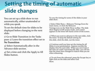 Setting the timing of automatic
slide changes
You can set up a slide show to run
automatically, either unattended or
while you speak.
To set the default time for slides to be
displayed before changing to the next
slide:
1) Go to Slide Transition in the Tasks
pane 2) Leave the transition effect set to
No Transition
3) Select Automatically after in the
Advance slide section.
4) Set a time and click the Apply to All
Slides button.
To vary the timing for some of the slides in your
slide show:
1) Select Slide Show > Rehearse Timings from the
main menu, or click the Rehearse
Timings icon on the Slide Show toolbar. The slide
show begins in full-screen mode, and a timer
appears in the lower left-hand corner of the screen.
2) When you want to advance to the next slide, click
the timer. To keep the default setting for
this slide, click the slide, not the timer.
3) Continue until you have set the timing for all
slides in your presentation. Impress records the
display time for each slide. When you next look at
the time set under Automatically after, you will see
that the times have changed to match what you set
when rehearsing.
4) To exit from the rehearsal, press the Escape key or
right click on the slide and select End
Show.
 