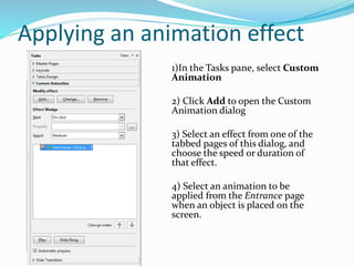 Applying an animation effect
1)In the Tasks pane, select Custom
Animation
2) Click Add to open the Custom
Animation dialog
3) Select an effect from one of the
tabbed pages of this dialog, and
choose the speed or duration of
that effect.
4) Select an animation to be
applied from the Entrance page
when an object is placed on the
screen.
 
