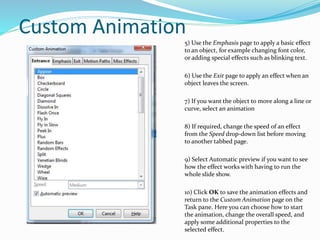 Custom Animation
5) Use the Emphasis page to apply a basic effect
to an object, for example changing font color,
or adding special effects such as blinking text.
6) Use the Exit page to apply an effect when an
object leaves the screen.
7) If you want the object to move along a line or
curve, select an animation
8) If required, change the speed of an effect
from the Speed drop-down list before moving
to another tabbed page.
9) Select Automatic preview if you want to see
how the effect works with having to run the
whole slide show.
10) Click OK to save the animation effects and
return to the Custom Animation page on the
Task pane. Here you can choose how to start
the animation, change the overall speed, and
apply some additional properties to the
selected effect.
 