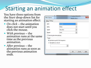 Starting an animation effect
You have three options from
the Start drop-down list for
starting an animation effect:
 On click − the animation
does not start until you
click the mouse.
 With previous − the
animation runs at the same
time as the previous
animation.
 After previous − the
animation runs as soon as
the previous animation
ends.
 