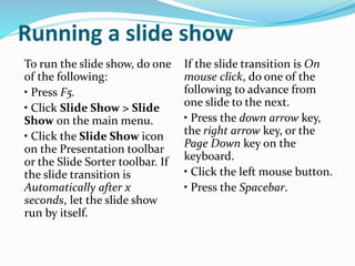 Running a slide show
To run the slide show, do one
of the following:
• Press F5.
• Click Slide Show > Slide
Show on the main menu.
• Click the Slide Show icon
on the Presentation toolbar
or the Slide Sorter toolbar. If
the slide transition is
Automatically after x
seconds, let the slide show
run by itself.
If the slide transition is On
mouse click, do one of the
following to advance from
one slide to the next.
• Press the down arrow key,
the right arrow key, or the
Page Down key on the
keyboard.
• Click the left mouse button.
• Press the Spacebar.
 