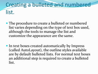 Creating a bulleted and numbered
list.
 The procedure to create a bulleted or numbered
list varies depending on the type of text box used,
although the tools to manage the list and
customize the appearance are the same.
 In text boxes created automatically by Impress
(called AutoLayout), the outline styles available
are by default bulleted lists. For normal text boxes
an additional step is required to create a bulleted
list.
 
