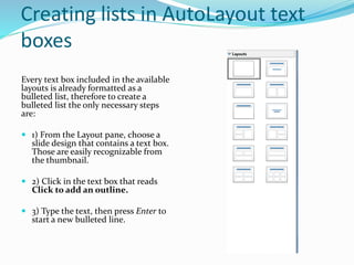 Creating lists in AutoLayout text
boxes
Every text box included in the available
layouts is already formatted as a
bulleted list, therefore to create a
bulleted list the only necessary steps
are:
 1) From the Layout pane, choose a
slide design that contains a text box.
Those are easily recognizable from
the thumbnail.
 2) Click in the text box that reads
Click to add an outline.
 3) Type the text, then press Enter to
start a new bulleted line.
 