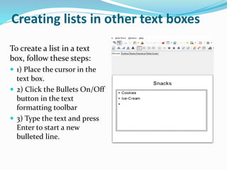Creating lists in other text boxes
To create a list in a text
box, follow these steps:
 1) Place the cursor in the
text box.
 2) Click the Bullets On/Off
button in the text
formatting toolbar
 3) Type the text and press
Enter to start a new
bulleted line.
 