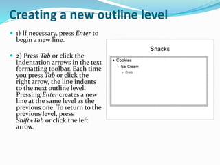 Creating a new outline level
 1) If necessary, press Enter to
begin a new line.
 2) Press Tab or click the
indentation arrows in the text
formatting toolbar. Each time
you press Tab or click the
right arrow, the line indents
to the next outline level.
Pressing Enter creates a new
line at the same level as the
previous one. To return to the
previous level, press
Shift+Tab or click the left
arrow.
 