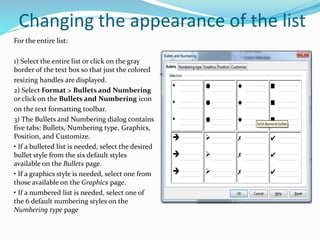 Changing the appearance of the list
For the entire list:
1) Select the entire list or click on the gray
border of the text box so that just the colored
resizing handles are displayed.
2) Select Format > Bullets and Numbering
or click on the Bullets and Numbering icon
on the text formatting toolbar.
3) The Bullets and Numbering dialog contains
five tabs: Bullets, Numbering type, Graphics,
Position, and Customize.
• If a bulleted list is needed, select the desired
bullet style from the six default styles
available on the Bullets page.
• If a graphics style is needed, select one from
those available on the Graphics page.
• If a numbered list is needed, select one of
the 6 default numbering styles on the
Numbering type page
 
