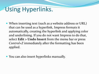 Using Hyperlinks.
 When inserting text (such as a website address or URL)
that can be used as a hyperlink, Impress formats it
automatically, creating the hyperlink and applying color
and underlining. If you do not want Impress to do that,
select Edit > Undo Insert from the menu bar or press
Control+Z immediately after the formatting has been
applied.
 You can also insert hyperlinks manually.
 