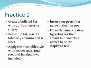 Practice 1
 Create a bulleted list
with 5 of your favorite
snacks
 Below the list, insert a
table of 4 columns and 6
rows
 Apply the blue table style
with header rows, total
row, and banded rows
included
 Insert your peers first
name in the first row
 For each name, create a
hyperlink for their
emails but have their
names to be the
displayed text
 