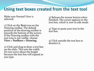 Using text boxes created from the text tool
Make sure Normal View is
selected:
1) Click on the Text icon on the
Drawing toolbar. The default
position of the drawing toolbar is
towards the bottom of the screen.
If the Drawing toolbar with the
text icon is not visible, choose
View > Toolbars > Drawing.
2) Click and drag to draw a text box
on the slide. This sets the width.
Do not worry about the height
because the text box will expand as
you type.
3) Release the mouse button when
finished. The cursor appears in the
text box, which is now in edit mode
4) Type or paste your text in the
text box.
5) Click outside the text box to
deselect it.
 