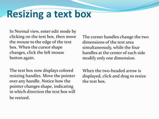 Resizing a text box
In Normal view, enter edit mode by
clicking on the text box, then move
the mouse to the edge of the text
box. When the cursor shape
changes, click the left mouse
button again.
The text box now displays colored
resizing handles. Move the pointer
over any handle. Notice how the
pointer changes shape, indicating
in which direction the text box will
be resized.
The corner handles change the two
dimensions of the text area
simultaneously, while the four
handles at the center of each side
modify only one dimension.
When the two-headed arrow is
displayed, click and drag to resize
the text box.
 