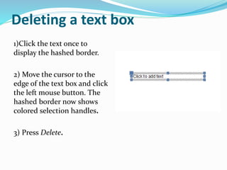Deleting a text box
1)Click the text once to
display the hashed border.
2) Move the cursor to the
edge of the text box and click
the left mouse button. The
hashed border now shows
colored selection handles.
3) Press Delete.
 