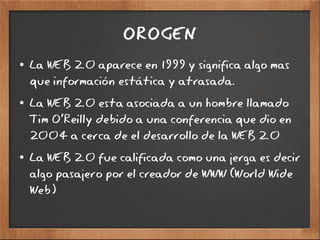 OROGEN
● La WEB 2.0 aparece en 1999 y significa algo mas
que información estática y atrasada.
● La WEB 2.0 esta asociada a un hombre llamado
Tim O'Reilly debido a una conferencia que dio en
2004 a cerca de el desarrollo de la WEB 2.0
● La WEB 2.0 fue calificada como una jerga es decir
algo pasajero por el creador de WWW (World Wide
Web)
 