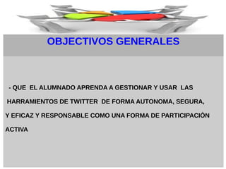 OBJECTIVOS GENERALES
- QUE EL ALUMNADO APRENDA A GESTIONAR Y USAR LAS
HARRAMIENTOS DE TWITTER DE FORMA AUTONOMA, SEGURA,
Y EFICAZ Y RESPONSABLE COMO UNA FORMA DE PARTICIPACIÒN
ACTIVA
 