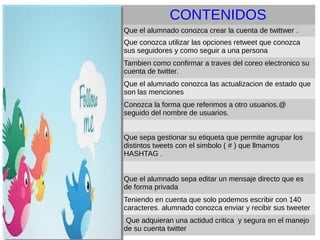 CONTENIDOS
Que el alumnado conozca crear la cuenta de twittwer .
Que conozca utilizar las opciones retweet que conozca
sus seguidores y como seguir a una persona
Tambien como confirmar a traves del coreo electronico su
cuenta de twitter.
Que el alumnado conozca las actualizacion de estado que
son las menciones
Conozca la forma que referimos a otro usuarios.@
seguido del nombre de usuarios.
Que sepa gestionar su etiqueta que permite agrupar los
distintos tweets con el simbolo ( # ) que llmamos
HASHTAG .
Que el alumnado sepa editar un mensaje directo que es
de forma privada
Teniendo en cuenta que solo podemos escribir con 140
caracteres. alumnado conozca enviar y recibir sus tweeter
Que adquieran una actidud critica y segura en el manejo
de su cuenta twitter
CONTENIDOS
 