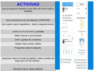 ACTIVIVAD
Que los alumnos retwitean entre ellos de forma recibir y
retwitear
Que conozcan el uso de etiqueta ( HASHTAG)
Que sepan cuanto seguidores , tweet,y seguidos tienen
SUBIR SU FOTO DE PERFIL y portada
Saber marcar a sus favoritos
Como guadar los contactos.
Sepan crear cuenta tweets
Preguntas sobre la etiqueta
preguntas sobre la tendencia global y saber cambiar de
lugar para ver las noticias .
Revision de la clase anterior
 