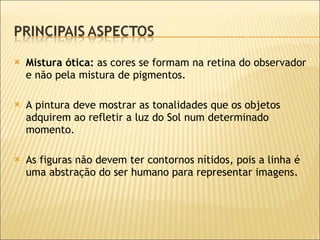 Mistura ótica:  as cores se formam na retina do observador e não pela mistura de pigmentos. A pintura deve mostrar as tonalidades que os objetos adquirem ao refletir a luz do Sol num determinado momento. As figuras não devem ter contornos nítidos,  pois a linha é uma abstração do ser humano para representar imagens.   