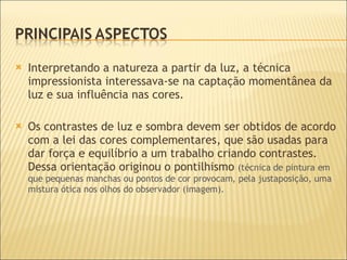 Interpretando a natureza a partir da luz, a técnica impressionista interessava-se na captação momentânea da luz e sua influência nas cores. Os contrastes de luz e sombra devem ser obtidos de acordo com a lei das cores complementares, que  são usadas para dar força e equilíbrio a um trabalho criando contrastes.  Dessa orientação originou o pontilhismo  (técnica de pintura em que pequenas manchas ou pontos de cor provocam, pela justaposição, uma mistura ótica nos olhos do observador (imagem). 