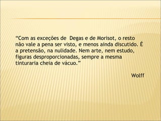 “ Com as exceções de  Degas e de Morisot, o resto não vale a pena ser visto, e menos ainda discutido. É a pretensão, na nulidade. Nem arte, nem estudo, figuras desproporcionadas, sempre a mesma tinturaria cheia de vácuo.” Wolff 