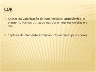 Apesar da valorização da luminosidade atmosférica, o elemento formal utilizado nas obras impressionistas é a cor; Captura do momento luminoso influenciado pelas cores. 