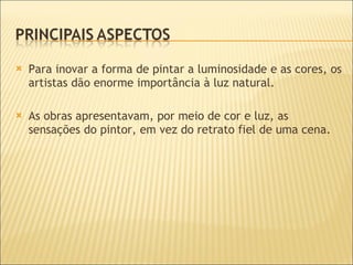 Para inovar a forma de pintar a luminosidade e as cores, os artistas dão enorme importância à luz natural. As obras apresentavam, por meio de cor e luz, as sensações do pintor, em vez do retrato fiel de uma cena. 