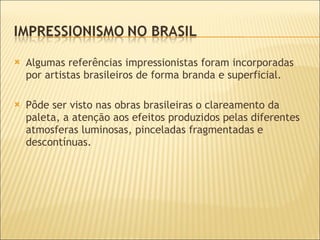 Algumas referências impressionistas foram incorporadas por artistas brasileiros de forma branda e superficial. Pôde ser visto nas obras brasileiras o clareamento da paleta, a atenção aos efeitos produzidos pelas diferentes atmosferas luminosas, pinceladas fragmentadas e descontínuas. 
