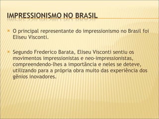 O principal representante do impressionismo no Brasil foi Eliseu Visconti.  Segundo Frederico Barata, Eliseu Visconti sentiu os movimentos impressionistas e neo-impressionistas, compreendendo-lhes a importância e neles se deteve, utilizando para a própria obra muito das experiência dos gênios inovadores.  