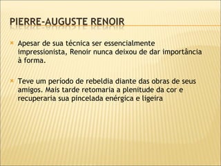 Apesar de sua técnica ser essencialmente impressionista, Renoir nunca deixou de dar importância à forma.  Teve um período de rebeldia diante das obras de seus amigos. Mais tarde retomaria a plenitude da cor e recuperaria sua pincelada enérgica e ligeira 