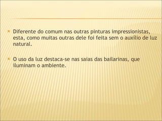 Diferente do comum nas outras pinturas impressionistas, esta, como muitas outras dele foi feita sem o auxílio de luz natural. O uso da luz destaca-se nas saias das bailarinas, que iluminam o ambiente. 