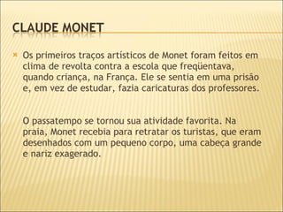 Os primeiros traços artísticos de Monet foram feitos em clima de revolta contra a escola que freqüentava, quando criança, na França. Ele se sentia em uma prisão e, em vez de estudar, fazia caricaturas dos professores.  O passatempo se tornou sua atividade favorita. Na praia, Monet recebia para retratar os turistas, que eram desenhados com um pequeno corpo, uma cabeça grande e nariz exagerado.  