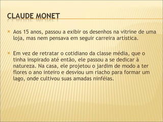 Aos 15 anos, passou a exibir os desenhos na vitrine de uma loja, mas nem pensava em seguir carreira artística.  Em vez de retratar o cotidiano da classe média, que o tinha inspirado até então, ele passou a se dedicar à natureza. Na casa, ele projetou o jardim de modo a ter flores o ano inteiro e desviou um riacho para formar um lago, onde cultivou suas amadas ninféias. 