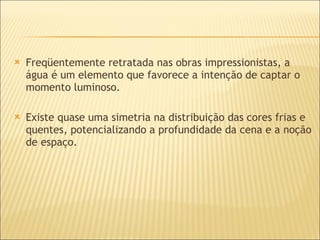Freqüentemente retratada nas obras impressionistas, a água é um elemento que favorece a intenção de captar o momento luminoso. Existe quase uma simetria na distribuição das cores frias e quentes, potencializando a profundidade da cena e a noção de espaço. 
