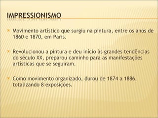 Movimento artístico que surgiu na pintura, entre os anos de 1860 e 1870, em Paris.  Revolucionou a pintura e deu início às grandes tendências do século XX, preparou caminho para as manifestações artísticas que se seguiram. Como movimento organizado, durou de 1874 a 1886, totalizando 8 exposições. 