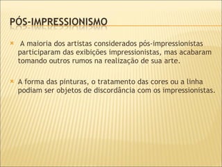 A maioria dos artistas considerados pós-impressionistas participaram das exibições impressionistas, mas acabaram tomando outros rumos na realização de sua arte.  A forma das pinturas, o tratamento das cores ou a linha podiam ser objetos de discordância com os impressionistas.  