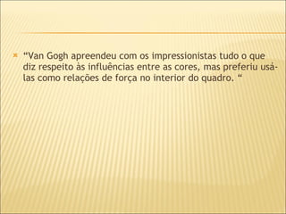 “ Van Gogh apreendeu com os impressionistas tudo o que diz respeito às influências entre as cores, mas preferiu usá-las como relações de força no interior do quadro. “ 