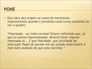 Esta obra deu origem ao nome do movimento impressionista quando o jornalista Louis Leroy exclamou ao ver o quadro:  “ Impressão – eu tinha certeza! Estava refletindo que, já que eu estava impressionado, deveria haver alguma impressão aí... E que liberdade, que facilidade de execução! Papel de parede em seu estado embrionário é mais bem acabado do que esta marinha.” 