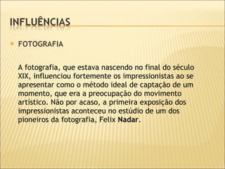 FOTOGRAFIA  A fotografia, que estava nascendo no final do século XIX, influenciou fortemente os impressionistas ao se apresentar como o método ideal de captação de um momento, que era a preocupação do movimento artístico. Não por acaso, a primeira exposição dos impressionistas aconteceu no estúdio de um dos pioneiros da fotografia, Felix  Nadar .  