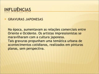 GRAVURAS JAPONESAS Na época, aumentavam as relações comerciais entre Oriente e Ocidente. Os artistas impressionistas se maravilharam com a cultura japonesa.  Tais gravuras propunham uma temática urbana de acontecimentos cotidianos, realizados em pinturas planas, sem perspectiva. 
