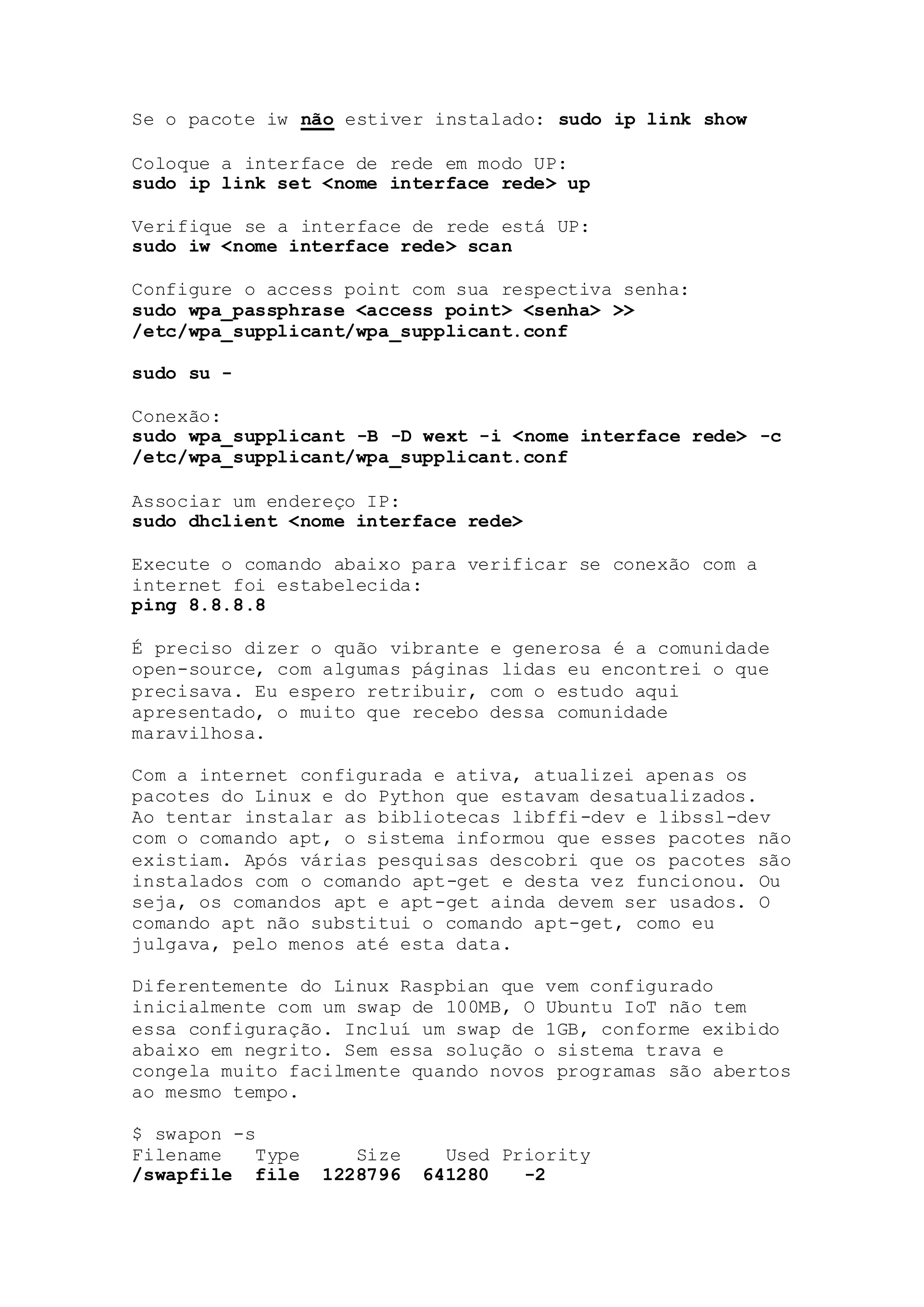 Se o pacote iw não estiver instalado: sudo ip link show
Coloque a interface de rede em modo UP:
sudo ip link set <nome interface rede> up
Verifique se a interface de rede está UP:
sudo iw <nome interface rede> scan
Configure o access point com sua respectiva senha:
sudo wpa_passphrase <access point> <senha> >>
/etc/wpa_supplicant/wpa_supplicant.conf
sudo su -
Conexão:
sudo wpa_supplicant -B -D wext -i <nome interface rede> -c
/etc/wpa_supplicant/wpa_supplicant.conf
Associar um endereço IP:
sudo dhclient <nome interface rede>
Execute o comando abaixo para verificar se conexão com a
internet foi estabelecida:
ping 8.8.8.8
É preciso dizer o quão vibrante e generosa é a comunidade
open-source, com algumas páginas lidas eu encontrei o que
precisava. Eu espero retribuir, com o estudo aqui
apresentado, o muito que recebo dessa comunidade
maravilhosa.
Com a internet configurada e ativa, atualizei apenas os
pacotes do Linux e do Python que estavam desatualizados.
Ao tentar instalar as bibliotecas libffi-dev e libssl-dev
com o comando apt, o sistema informou que esses pacotes não
existiam. Após várias pesquisas descobri que os pacotes são
instalados com o comando apt-get e desta vez funcionou. Ou
seja, os comandos apt e apt-get ainda devem ser usados. O
comando apt não substitui o comando apt-get, como eu
julgava, pelo menos até esta data.
Diferentemente do Linux Raspbian que vem configurado
inicialmente com um swap de 100MB, O Ubuntu IoT não tem
essa configuração. Incluí um swap de 1GB, conforme exibido
abaixo em negrito. Sem essa solução o sistema trava e
congela muito facilmente quando novos programas são abertos
ao mesmo tempo.
$ swapon -s
Filename Type Size Used Priority
/swapfile file 1228796 641280 -2
 