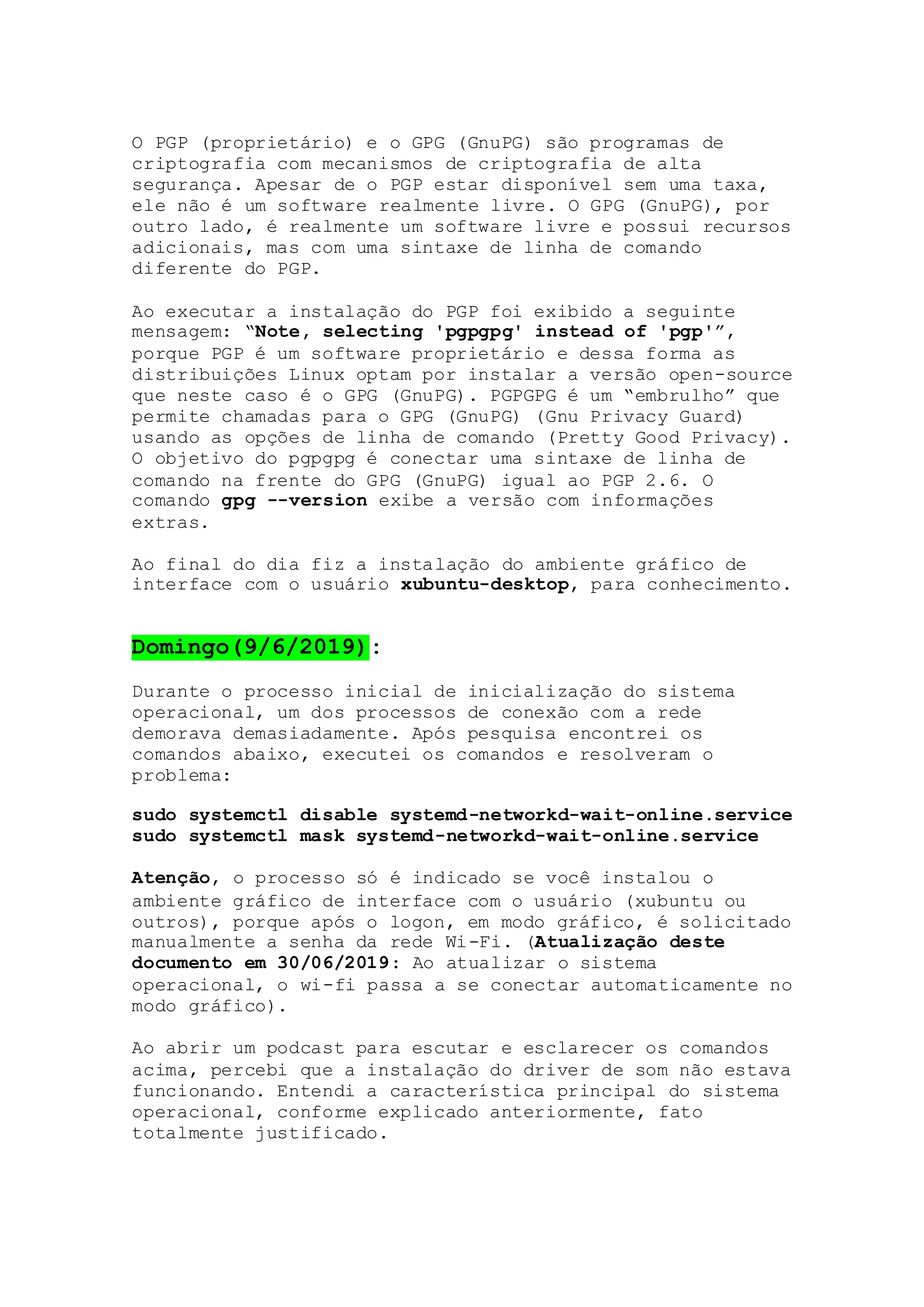 O PGP (proprietário) e o GPG (GnuPG) são programas de
criptografia com mecanismos de criptografia de alta
segurança. Apesar de o PGP estar disponível sem uma taxa,
ele não é um software realmente livre. O GPG (GnuPG), por
outro lado, é realmente um software livre e possui recursos
adicionais, mas com uma sintaxe de linha de comando
diferente do PGP.
Ao executar a instalação do PGP foi exibido a seguinte
mensagem: “Note, selecting 'pgpgpg' instead of 'pgp'”,
porque PGP é um software proprietário e dessa forma as
distribuições Linux optam por instalar a versão open-source
que neste caso é o GPG (GnuPG). PGPGPG é um “embrulho” que
permite chamadas para o GPG (GnuPG) (Gnu Privacy Guard)
usando as opções de linha de comando (Pretty Good Privacy).
O objetivo do pgpgpg é conectar uma sintaxe de linha de
comando na frente do GPG (GnuPG) igual ao PGP 2.6. O
comando gpg --version exibe a versão com informações
extras.
Ao final do dia fiz a instalação do ambiente gráfico de
interface com o usuário xubuntu-desktop, para conhecimento.
Domingo(9/6/2019):
Durante o processo inicial de inicialização do sistema
operacional, um dos processos de conexão com a rede
demorava demasiadamente. Após pesquisa encontrei os
comandos abaixo, executei os comandos e resolveram o
problema:
sudo systemctl disable systemd-networkd-wait-online.service
sudo systemctl mask systemd-networkd-wait-online.service
Atenção, o processo só é indicado se você instalou o
ambiente gráfico de interface com o usuário (xubuntu ou
outros), porque após o logon, em modo gráfico, é solicitado
manualmente a senha da rede Wi-Fi. (Atualização deste
documento em 30/06/2019: Ao atualizar o sistema
operacional, o wi-fi passa a se conectar automaticamente no
modo gráfico).
Ao abrir um podcast para escutar e esclarecer os comandos
acima, percebi que a instalação do driver de som não estava
funcionando. Entendi a característica principal do sistema
operacional, conforme explicado anteriormente, fato
totalmente justificado.
 